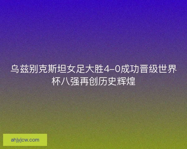 乌兹别克斯坦女足大胜4-0成功晋级世界杯八强再创历史辉煌
