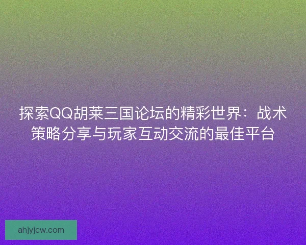 探索QQ胡莱三国论坛的精彩世界：战术策略分享与玩家互动交流的最佳平台
