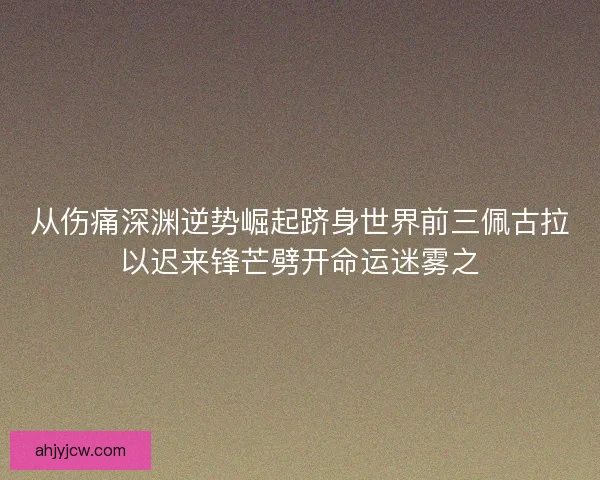 从伤痛深渊逆势崛起跻身世界前三佩古拉以迟来锋芒劈开命运迷雾之