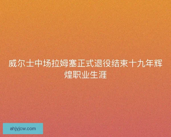 威尔士中场拉姆塞正式退役结束十九年辉煌职业生涯
